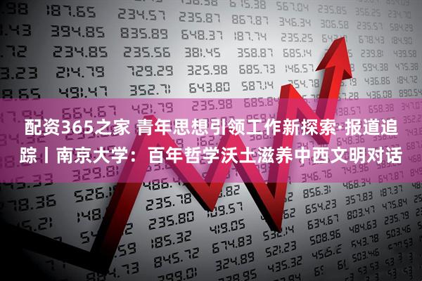 配资365之家 青年思想引领工作新探索·报道追踪丨南京大学：百年哲学沃土滋养中西文明对话