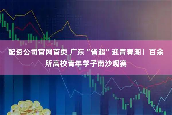 配资公司官网首页 广东“省超”迎青春潮！百余所高校青年学子南沙观赛