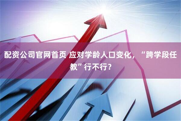 配资公司官网首页 应对学龄人口变化，“跨学段任教”行不行？