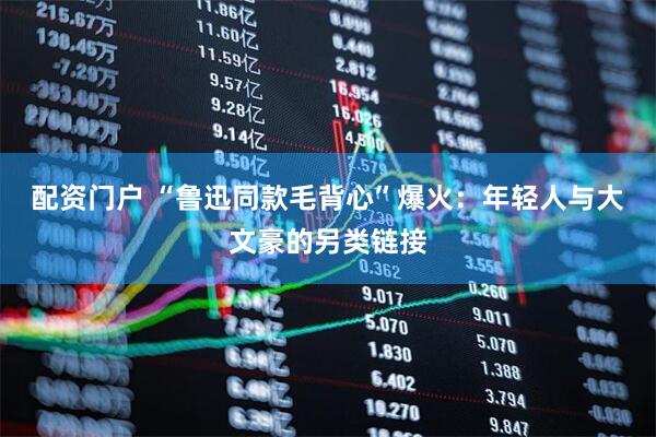 配资门户 “鲁迅同款毛背心”爆火：年轻人与大文豪的另类链接