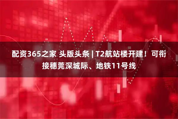配资365之家 头版头条 | T2航站楼开建！可衔接穗莞深城际、地铁11号线
