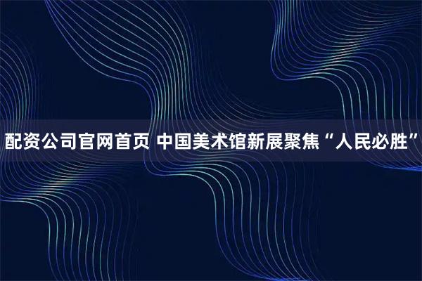 配资公司官网首页 中国美术馆新展聚焦“人民必胜”