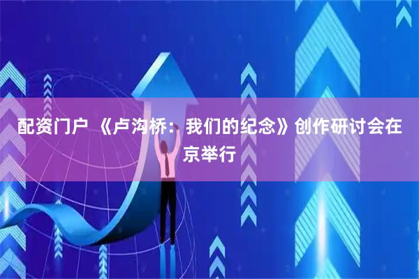 配资门户 《卢沟桥：我们的纪念》创作研讨会在京举行