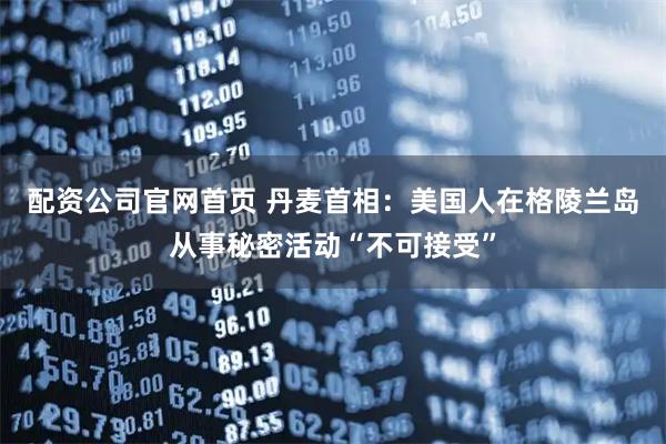 配资公司官网首页 丹麦首相：美国人在格陵兰岛从事秘密活动“不可接受”