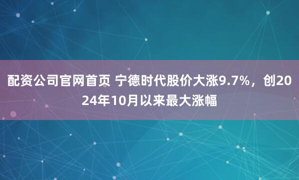 配资公司官网首页 宁德时代股价大涨9.7%，创2024年10月以来最大涨幅