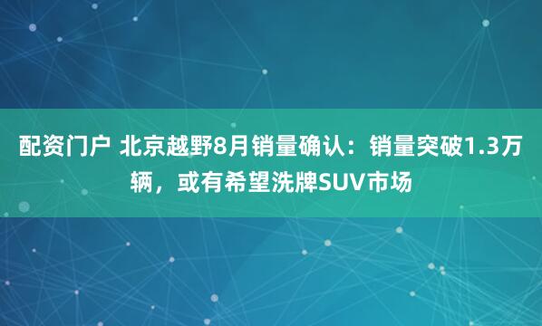 配资门户 北京越野8月销量确认：销量突破1.3万辆，或有希望洗牌SUV市场