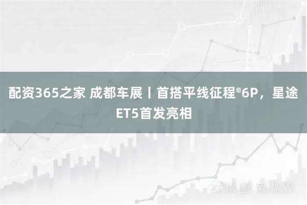 配资365之家 成都车展丨首搭平线征程®6P，星途ET5首发亮相
