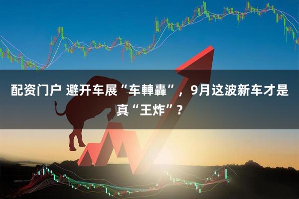 配资门户 避开车展“车䡛轟”，9月这波新车才是真“王炸”？