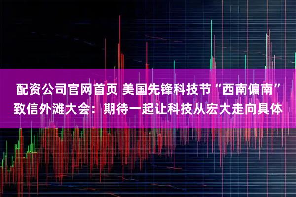 配资公司官网首页 美国先锋科技节“西南偏南”致信外滩大会：期待一起让科技从宏大走向具体