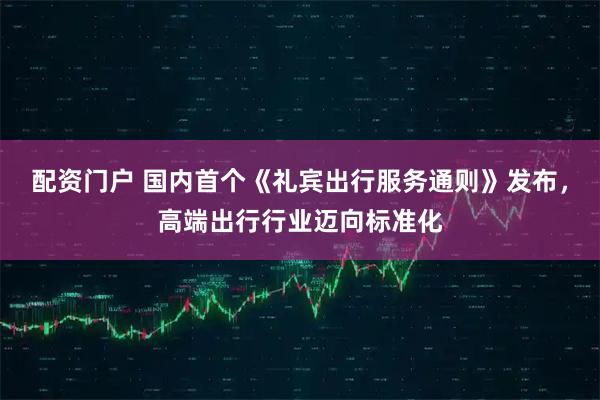 配资门户 国内首个《礼宾出行服务通则》发布，高端出行行业迈向标准化