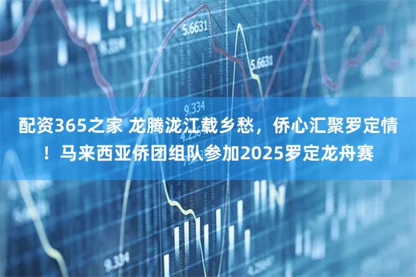 配资365之家 龙腾泷江载乡愁，侨心汇聚罗定情！马来西亚侨团组队参加2025罗定龙舟赛