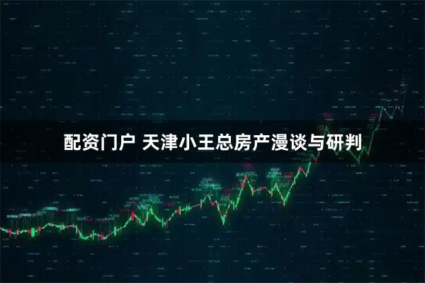 配资门户 天津小王总房产漫谈与研判