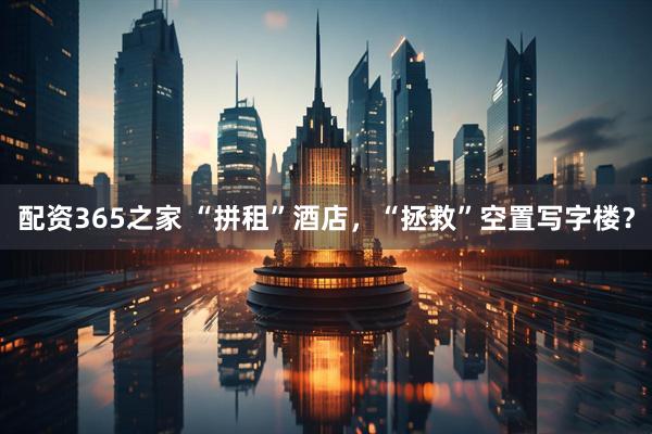 配资365之家 “拼租”酒店，“拯救”空置写字楼？