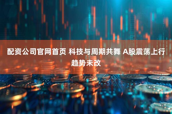 配资公司官网首页 科技与周期共舞 A股震荡上行趋势未改