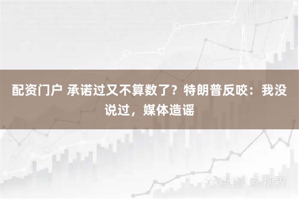 配资门户 承诺过又不算数了？特朗普反咬：我没说过，媒体造谣