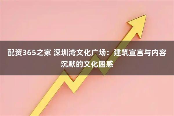 配资365之家 深圳湾文化广场：建筑宣言与内容沉默的文化困惑