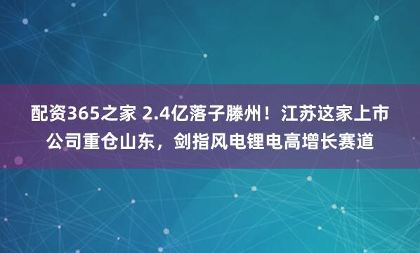 配资365之家 2.4亿落子滕州！江苏这家上市公司重仓山东，剑指风电锂电高增长赛道