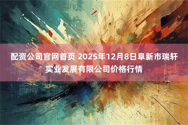 配资公司官网首页 2025年12月8日阜新市瑞轩实业发展有限公司价格行情