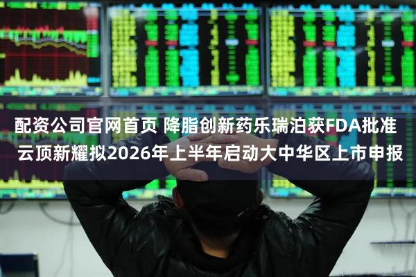 配资公司官网首页 降脂创新药乐瑞泊获FDA批准  云顶新耀拟2026年上半年启动大中华区上市申报