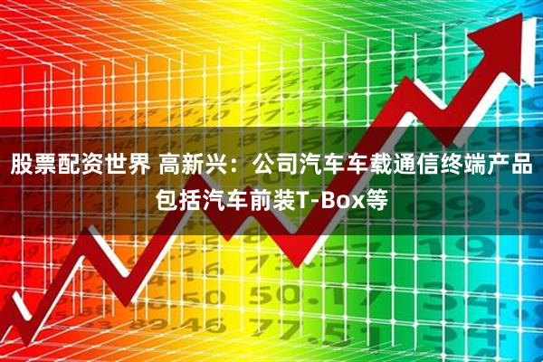 股票配资世界 高新兴：公司汽车车载通信终端产品包括汽车前装T-Box等