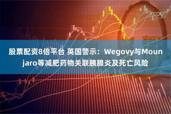 股票配资8倍平台 英国警示：Wegovy与Mounjaro等减肥药物关联胰腺炎及死亡风险