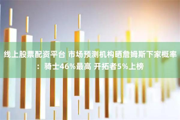 线上股票配资平台 市场预测机构晒詹姆斯下家概率：骑士46%最高 开拓者5%上榜