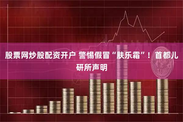 股票网炒股配资开户 警惕假冒“肤乐霜”！首都儿研所声明