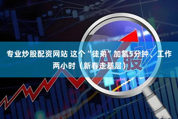 专业炒股配资网站 这个“徒弟”加氢5分钟、工作两小时（新春走基层）