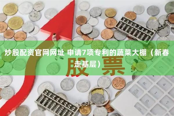 炒股配资官网网址 申请7项专利的蔬菜大棚（新春走基层）