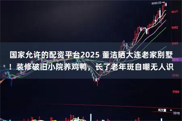国家允许的配资平台2025 董洁晒大连老家别墅！装修破旧小院养鸡鸭，长了老年斑自嘲无人识