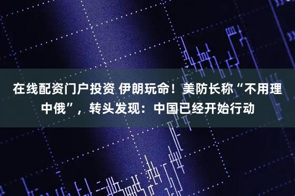 在线配资门户投资 伊朗玩命！美防长称“不用理中俄”，转头发现：中国已经开始行动