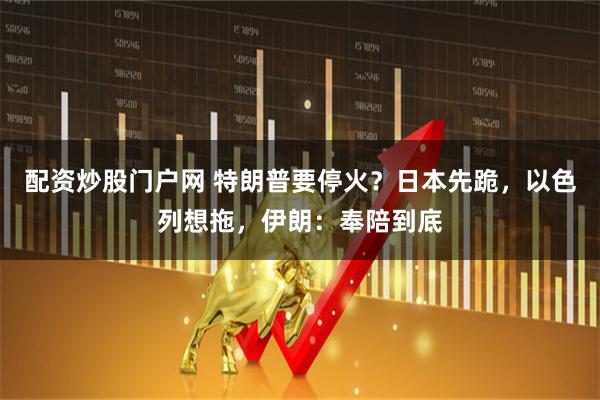 配资炒股门户网 特朗普要停火？日本先跪，以色列想拖，伊朗：奉陪到底