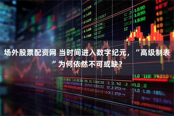 场外股票配资网 当时间进入数字纪元，“高级制表”为何依然不可或缺？