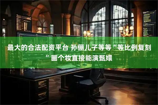 最大的合法配资平台 孙俪儿子等等“等比例复刻”画个妆直接能演甄嬛