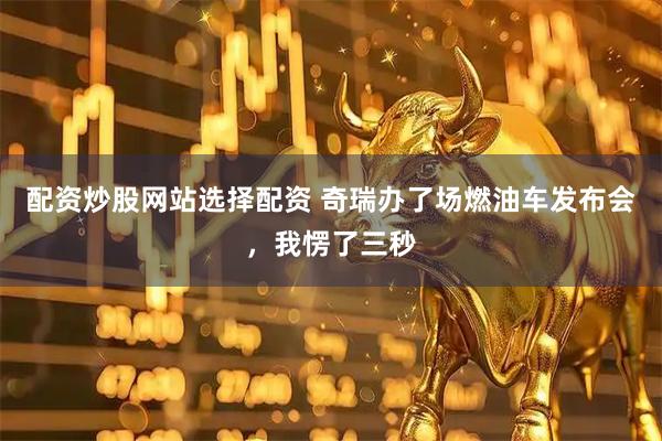 配资炒股网站选择配资 奇瑞办了场燃油车发布会，我愣了三秒