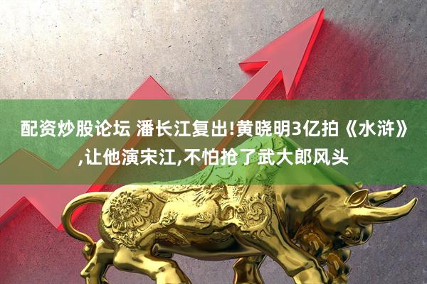 配资炒股论坛 潘长江复出!黄晓明3亿拍《水浒》,让他演宋江,不怕抢了武大郎风头