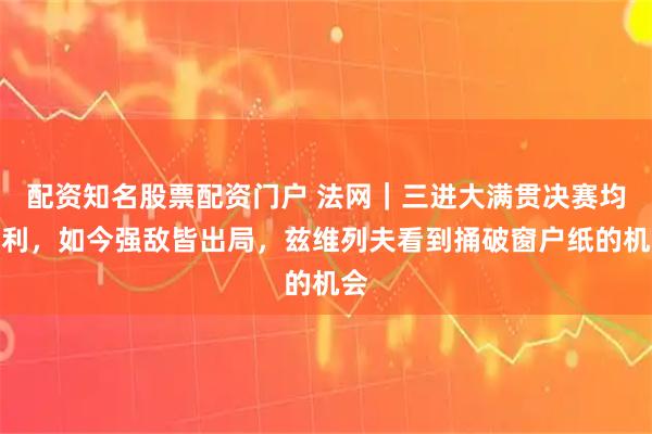 配资知名股票配资门户 法网｜三进大满贯决赛均失利，如今强敌皆出局，兹维列夫看到捅破窗户纸的机会